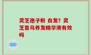 灵芝孢子粉 白发？灵芝首乌养发精华液有效吗