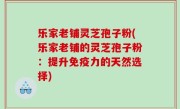 乐家老铺灵芝孢子粉(乐家老铺的灵芝孢子粉：提升免疫力的天然选择)