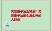 灵芝孢子油治肾病？灵芝孢子油适合怎么样的人群吃