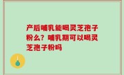产后哺乳能喝灵芝孢子粉么？哺乳期可以喝灵芝孢子粉吗