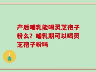 产后哺乳能喝灵芝孢子粉么？哺乳期可以喝灵芝孢子粉吗