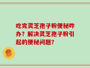 吃完灵芝孢子粉便秘咋办？解决灵芝孢子粉引起的便秘问题？