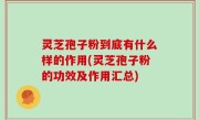 灵芝孢子粉到底有什么样的作用(灵芝孢子粉的功效及作用汇总)