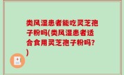 类风湿患者能吃灵芝孢子粉吗(类风湿患者适合食用灵芝孢子粉吗？)