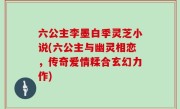 六公主李墨白季灵芝小说(六公主与幽灵相恋，传奇爱情糅合玄幻力作)