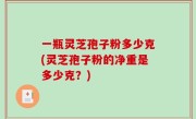 一瓶灵芝孢子粉多少克(灵芝孢子粉的净重是多少克？)