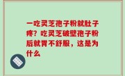 一吃灵芝孢子粉就肚子疼？吃灵芝破壁孢子粉后就胃不舒服，这是为什么
