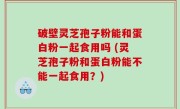 破壁灵芝孢子粉能和蛋白粉一起食用吗 (灵芝孢子粉和蛋白粉能不能一起食用？)