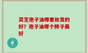 灵芝孢子油哪里批发的好？孢子油哪个牌子最好