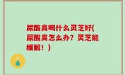 尿酸高喝什么灵芝好(尿酸高怎么办？灵芝能缓解！)