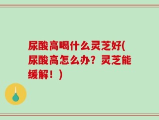 尿酸高喝什么灵芝好(尿酸高怎么办？灵芝能缓解！)