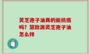 灵芝孢子油真的能抗癌吗？慧致源灵芝孢子油怎么样
