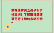 聚福康牌灵芝孢子粉价格查询？了解聚福康牌灵芝孢子粉的市场价格？