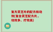 复方灵芝片的配方和功效(复合灵芝配方片，功效多、疗效高)