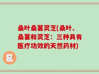 桑叶桑葚灵芝(桑叶、桑葚和灵芝：三种具有医疗功效的天然药材)