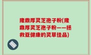 隆鼎厚灵芝孢子粉(隆鼎厚灵芝孢子粉——拯救亚健康的灵草佳品)