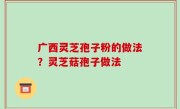 广西灵芝孢子粉的做法？灵芝菇孢子做法