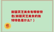 新疆灵芝美食有哪些特色(新疆灵芝美食的独特特色是什么？)