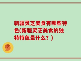 新疆灵芝美食有哪些特色(新疆灵芝美食的独特特色是什么？)