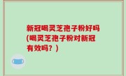 新冠喝灵芝孢子粉好吗(喝灵芝孢子粉对新冠有效吗？)