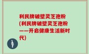 利民牌破壁灵芝孢粉 (利民牌破壁灵芝孢粉——开启健康生活新时代)