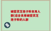 破壁灵芝孢子粉食用人群(适合食用破壁灵芝孢子粉的人群