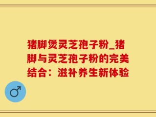 猪脚煲灵芝孢子粉_猪脚与灵芝孢子粉的完美结合：滋补养生新体验
