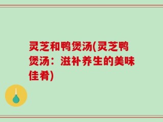 灵芝和鸭煲汤(灵芝鸭煲汤：滋补养生的美味佳肴)