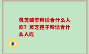 灵芝破壁粉适合什么人吃？灵芝孢子粉适合什么人吃
