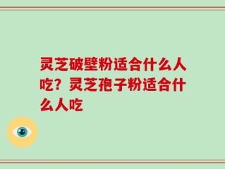 灵芝破壁粉适合什么人吃？灵芝孢子粉适合什么人吃
