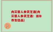 肉苁蓉人参灵芝酒(肉苁蓉人参灵芝酒：滋补养生佳品)