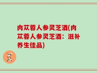 肉苁蓉人参灵芝酒(肉苁蓉人参灵芝酒：滋补养生佳品)