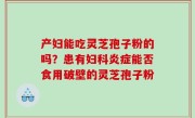 产妇能吃灵芝孢子粉的吗？患有妇科炎症能否食用破壁的灵芝孢子粉