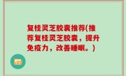 复桂灵芝胶囊推荐(推荐复桂灵芝胶囊，提升免疫力，改善睡眠。)