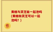 黄精与灵芝能一起泡吗(黄精和灵芝可以一起泡吗？)