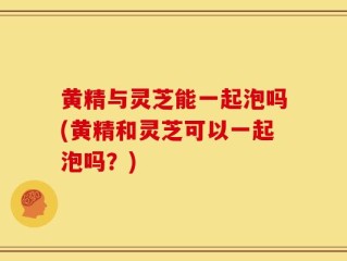 黄精与灵芝能一起泡吗(黄精和灵芝可以一起泡吗？)