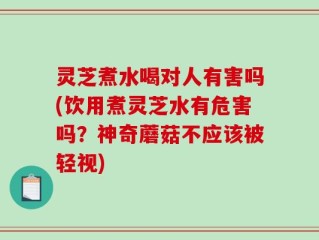 灵芝煮水喝对人有害吗(饮用煮灵芝水有危害吗？神奇蘑菇不应该被轻视)
