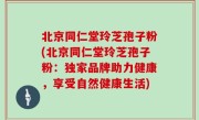 北京同仁堂玲芝孢子粉(北京同仁堂玲芝孢子粉：独家品牌助力健康，享受自然健康生活)