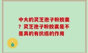 中大的灵芝孢子粉胶囊？灵芝孢子粉胶囊是不是真的有抗癌的作用