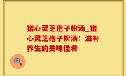 猪心灵芝孢子粉汤_猪心灵芝孢子粉汤：滋补养生的美味佳肴
