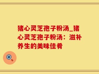 猪心灵芝孢子粉汤_猪心灵芝孢子粉汤：滋补养生的美味佳肴