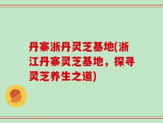 丹寨浙丹灵芝基地(浙江丹寨灵芝基地，探寻灵芝养生之道)