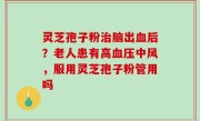 灵芝孢子粉治脑出血后？老人患有高血压中风，服用灵芝孢子粉管用吗