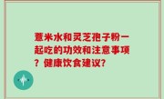 薏米水和灵芝孢子粉一起吃的功效和注意事项？健康饮食建议？