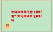 怎样辨别灵芝孢子粉好差？如何辨别灵芝粉好坏