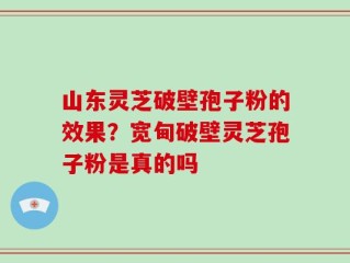 山东灵芝破壁孢子粉的效果？宽甸破壁灵芝孢子粉是真的吗