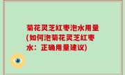 菊花灵芝红枣泡水用量(如何泡菊花灵芝红枣水：正确用量建议)