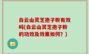 白云山灵芝孢子粉有效吗(白云山灵芝孢子粉的功效及效果如何？)