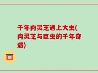 千年肉灵芝遇上大虫(肉灵芝与巨虫的千年奇遇)