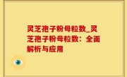 灵芝孢子粉母粒数_灵芝孢子粉母粒数：全面解析与应用